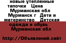 новые утепленные тапочки › Цена ­ 250 - Мурманская обл., Мурманск г. Дети и материнство » Детская одежда и обувь   . Мурманская обл.